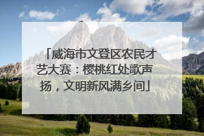 威海市文登区农民才艺大赛：樱桃红处歌声扬，文明新风满乡间