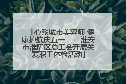 心系城市美容师 健康护航庆五一——淮安市淮阴区总工会开展关爱职工体检活动