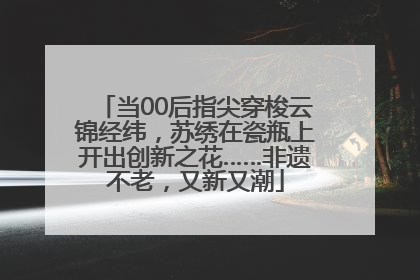 当00后指尖穿梭云锦经纬，苏绣在瓷瓶上开出创新之花……非遗不老，又新又潮