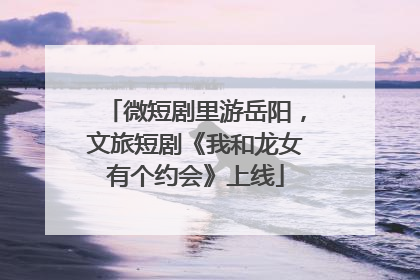 微短剧里游岳阳，文旅短剧《我和龙女有个约会》上线