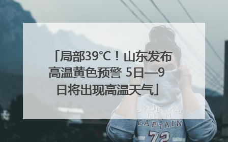 局部39℃！山东发布高温黄色预警 5日—9日将出现高温天气
