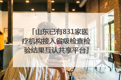 山东已有831家医疗机构接入省级检查检验结果互认共享平台