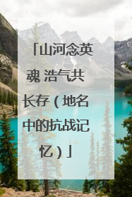 山河念英魂 浩气共长存（地名中的抗战记忆）