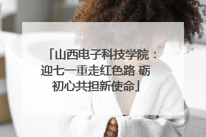 山西电子科技学院：迎七一重走红色路 砺初心共担新使命