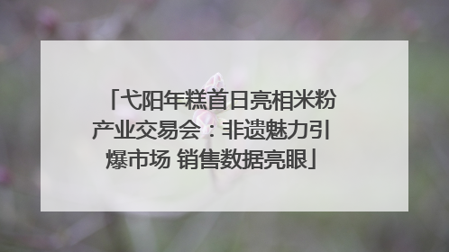 弋阳年糕首日亮相米粉产业交易会：非遗魅力引爆市场 销售数据亮眼