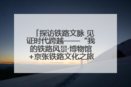 探访铁路文脉 见证时代跨越——“我的铁路风景·博物馆+京张铁路文化之旅”活动在京启动