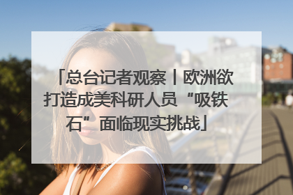 总台记者观察丨欧洲欲打造成美科研人员“吸铁石”面临现实挑战
