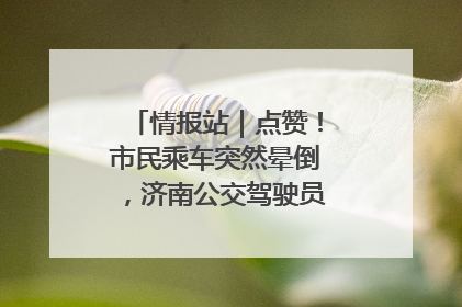 情报站｜点赞！市民乘车突然晕倒，济南公交驾驶员和乘客热心相助