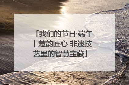 我们的节日·端午丨楚韵匠心 非遗技艺里的智慧宝藏