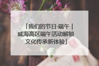 我们的节日·端午｜威海高区端午活动解锁文化传承新体验