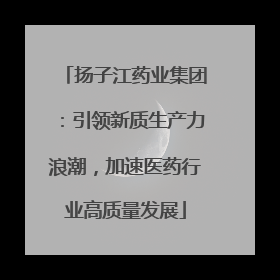 扬子江药业集团：引领新质生产力浪潮，加速医药行业高质量发展