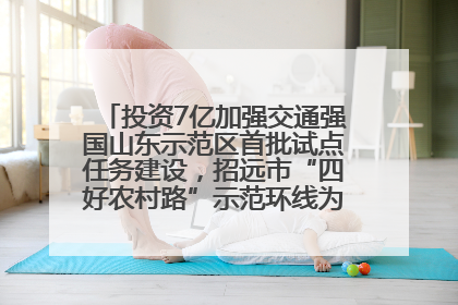 投资7亿加强交通强国山东示范区首批试点任务建设，招远市“四好农村路”示范环线为乡村振兴“开路”