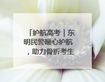 护航高考｜东明民警暖心护航，助力骨折考生顺利参加高考