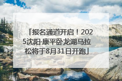 报名通道开启！2025沈阳·康平卧龙湖马拉松将于8月31日开跑