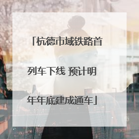 杭德市域铁路首列车下线 预计明年年底建成通车