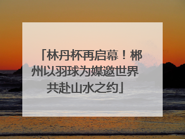林丹杯再启幕！郴州以羽球为媒邀世界共赴山水之约