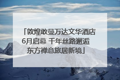 敦煌敢曼万达文华酒店6月启幕 千年丝路邂逅东方禅意旅居新境