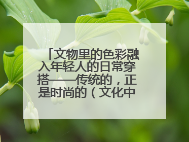 文物里的色彩融入年轻人的日常穿搭——传统的，正是时尚的（文化中国行·这些美 很中国）