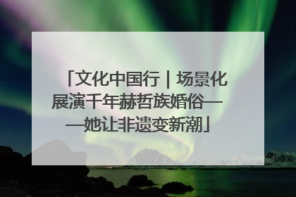 文化中国行｜场景化展演千年赫哲族婚俗——她让非遗变新潮