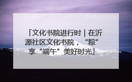 文化书院进行时｜在沂源社区文化书院，“粽”享“端午”美好时光