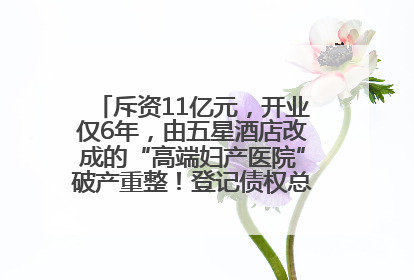 斥资11亿元，开业仅6年，由五星酒店改成的“高端妇产医院”破产重整！登记债权总额已超17亿元