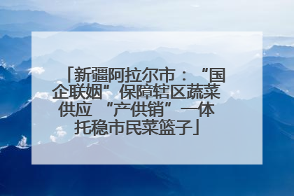 新疆阿拉尔市：“国企联姻”保障辖区蔬菜供应 “产供销”一体托稳市民菜篮子