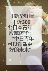新华鲜报｜近300名日本青年应邀访华：“中日青年可以创造更好的未来”