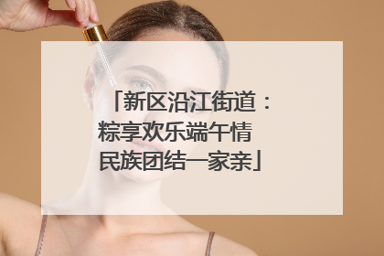 新区沿江街道：粽享欢乐端午情 民族团结一家亲