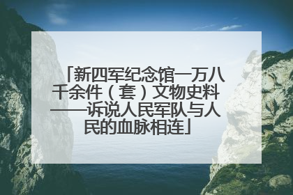 新四军纪念馆一万八千余件（套）文物史料——诉说人民军队与人民的血脉相连