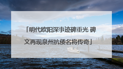 明代欧阳深事迹碑重光 碑文再现泉州抗倭名将传奇