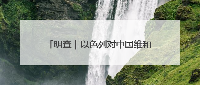 明查｜以色列对中国维和部队开火？别张嘴就来