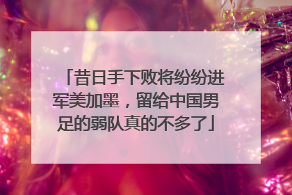 昔日手下败将纷纷进军美加墨，留给中国男足的弱队真的不多了