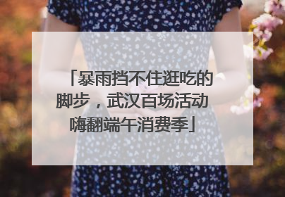 暴雨挡不住逛吃的脚步，武汉百场活动嗨翻端午消费季