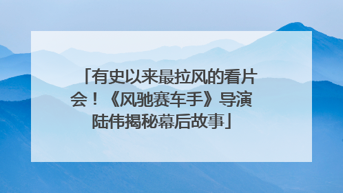 有史以来最拉风的看片会！《风驰赛车手》导演陆伟揭秘幕后故事