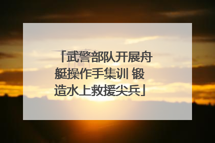 武警部队开展舟艇操作手集训 锻造水上救援尖兵