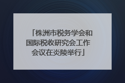 株洲市税务学会和国际税收研究会工作会议在炎陵举行