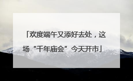 欢度端午又添好去处，这场“千年庙会”今天开市