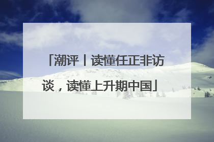 潮评丨读懂任正非访谈，读懂上升期中国