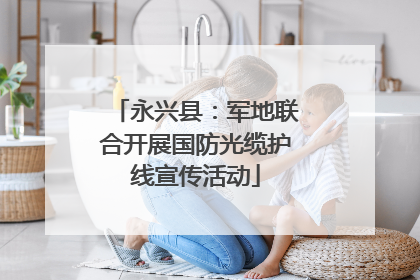永兴县：军地联合开展国防光缆护线宣传活动