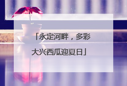 永定河畔，多彩大兴西瓜迎夏日