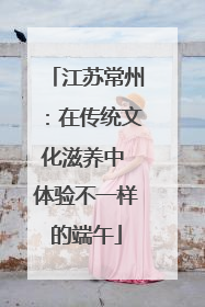 江苏常州：在传统文化滋养中 体验不一样的端午