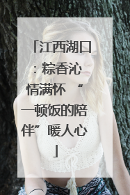 江西湖口：粽香沁 情满怀 “一顿饭的陪伴”暖人心