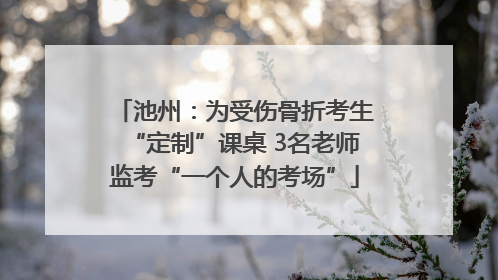 池州：为受伤骨折考生“定制”课桌 3名老师监考“一个人的考场”