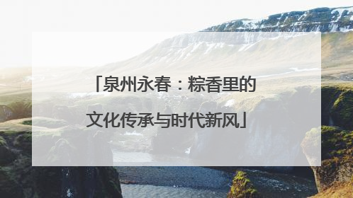 泉州永春：粽香里的文化传承与时代新风