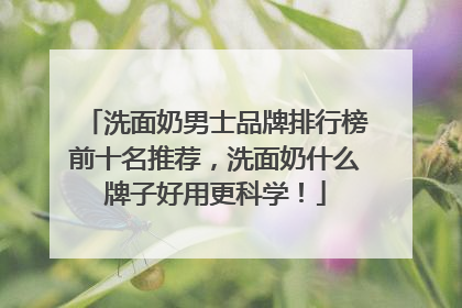 洗面奶男士品牌排行榜前十名推荐，洗面奶什么牌子好用更科学！