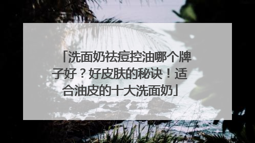 洗面奶祛痘控油哪个牌子好？好皮肤的秘诀！适合油皮的十大洗面奶