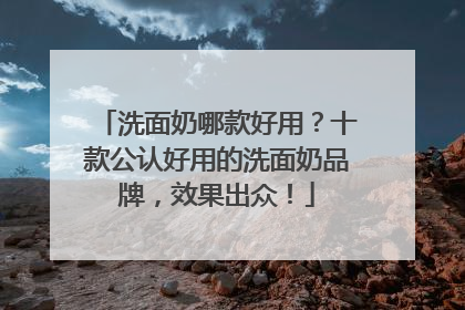 洗面奶哪款好用？十款公认好用的洗面奶品牌，效果出众！