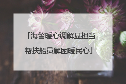 海警暖心调解显担当 帮扶船员解困暖民心