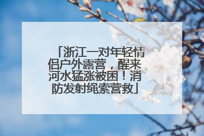 浙江一对年轻情侣户外露营，醒来河水猛涨被困！消防发射绳索营救