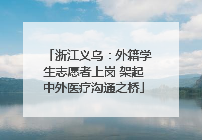 浙江义乌：外籍学生志愿者上岗 架起中外医疗沟通之桥
